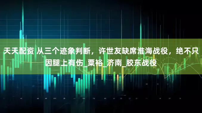 天天配资 从三个迹象判断，许世友缺席淮海战役，绝不只因腿上有伤_粟裕_济南_胶东战役