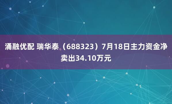 涌融优配 瑞华泰（688323）7月18日主力资金净卖出34.10万元
