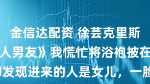 金信达配资 徐芸克里斯《女儿的黑人男友》我慌忙将浴袍披在身上，却发现进来的人是女儿，一脸坏笑。_隔离_什么_身体