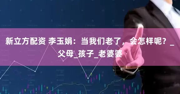 新立方配资 李玉娟：当我们老了，会怎样呢？_父母_孩子_老婆婆