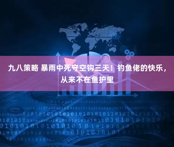 九八策略 暴雨中死守空钩三天！钓鱼佬的快乐，从来不在鱼护里
