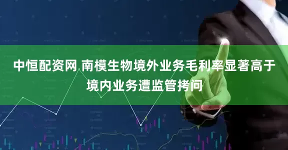 中恒配资网 南模生物境外业务毛利率显著高于境内业务遭监管拷问
