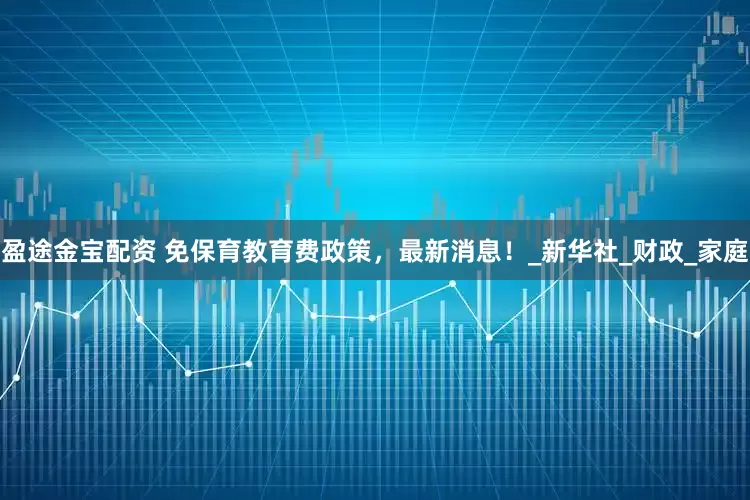 盈途金宝配资 免保育教育费政策,最新消息!_新华社_财政_家庭