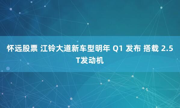 怀远股票 江铃大道新车型明年 Q1 发布 搭载 2.5T发动机