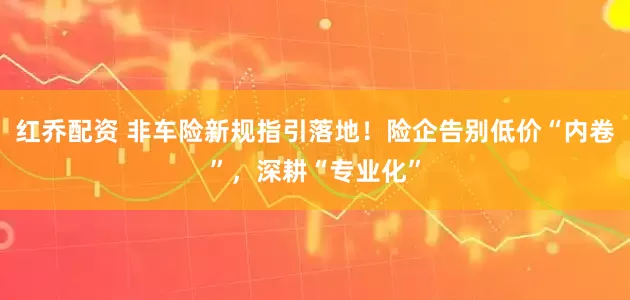 红乔配资 非车险新规指引落地！险企告别低价“内卷”，深耕“专业化”