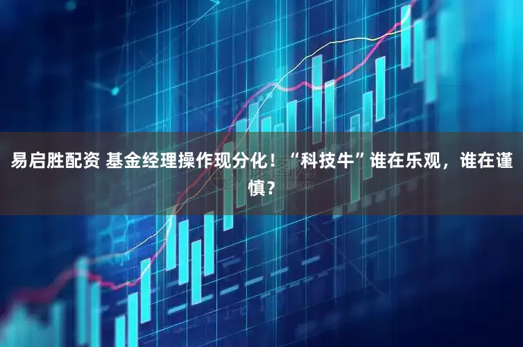 易启胜配资 基金经理操作现分化！“科技牛”谁在乐观，谁在谨慎？