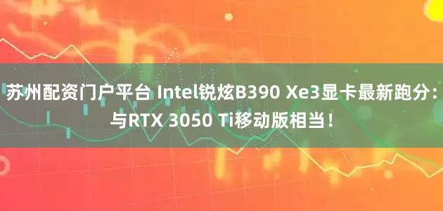 苏州配资门户平台 Intel锐炫B390 Xe3显卡最新跑分:与RTX 3050 Ti移动版相当!