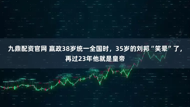 九鼎配资官网 嬴政38岁统一全国时,35岁的刘邦“笑晕”了,再过23年他就是皇帝