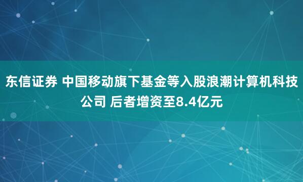 东信证券 中国移动旗下基金等入股浪潮计算机科技公司 后者增资至8.4亿元