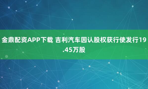 金鼎配资APP下载 吉利汽车因认股权获行使发行19.45万股