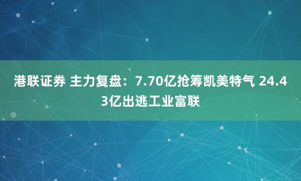 港联证券 主力复盘：7.70亿抢筹凯美特气 24.43亿出逃工业富联