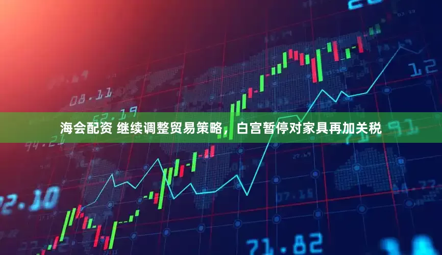 海会配资 继续调整贸易策略，白宫暂停对家具再加关税