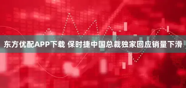 东方优配APP下载 保时捷中国总裁独家回应销量下滑